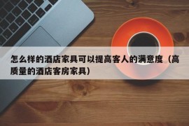 怎么样的酒店家具可以提高客人的满意度（高质量的酒店客房家具）