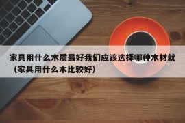 家具用什么木质最好我们应该选择哪种木材就（家具用什么木比较好）