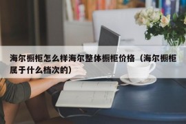 海尔橱柜怎么样海尔整体橱柜价格（海尔橱柜属于什么档次的）