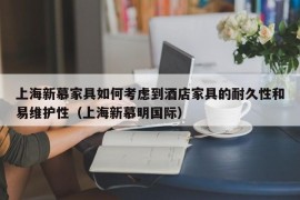 上海新慕家具如何考虑到酒店家具的耐久性和易维护性（上海新慕明国际）