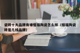 瓷砖十大品牌有谁恒福陶瓷怎么样（恒福陶瓷砖是几线品牌）