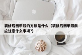 装修后测甲醛的方法是什么（装修后测甲醛前应注意什么事项?）