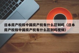 日本房产税和中国房产税有什么区别吗（日本房产税和中国房产税有什么区别吗视频）