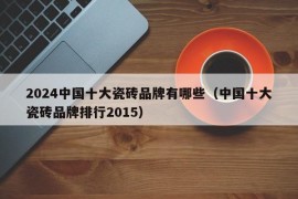 2024中国十大瓷砖品牌有哪些（中国十大瓷砖品牌排行2015）