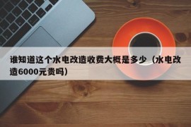 谁知道这个水电改造收费大概是多少（水电改造6000元贵吗）