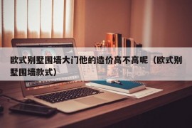 欧式别墅围墙大门他的造价高不高呢（欧式别墅围墙款式）