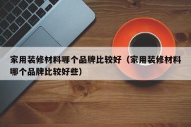 家用装修材料哪个品牌比较好（家用装修材料哪个品牌比较好些）