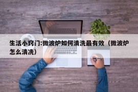 生活小窍门:微波炉如何清洗最有效（微波炉怎么清冼）