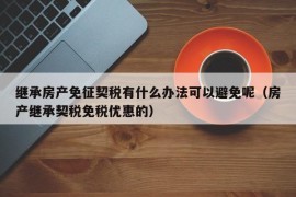 继承房产免征契税有什么办法可以避免呢（房产继承契税免税优惠的）