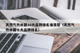 天然气热水器10大品牌排名谁清楚（天然气热水器十大品牌排名）