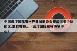 中国云浮国际石材产业城据说会建成很多个功能区,都有哪些...（云浮国际石材博览中心）