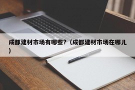 成都建材市场有哪些?（成都建材市场在哪儿）