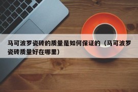 马可波罗瓷砖的质量是如何保证的（马可波罗瓷砖质量好在哪里）