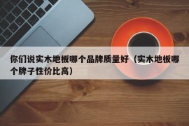 你们说实木地板哪个品牌质量好（实木地板哪个牌子性价比高）