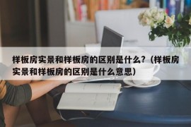 样板房实景和样板房的区别是什么?（样板房实景和样板房的区别是什么意思）