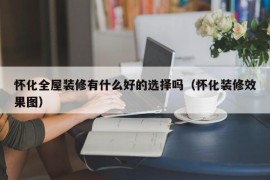 怀化全屋装修有什么好的选择吗（怀化装修效果图）