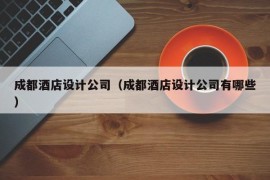 成都酒店设计公司（成都酒店设计公司有哪些）