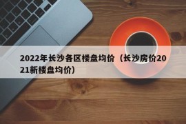 2022年长沙各区楼盘均价（长沙房价2021新楼盘均价）