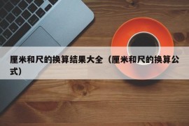 厘米和尺的换算结果大全（厘米和尺的换算公式）