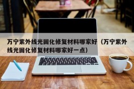 万宁紫外线光固化修复材料哪家好（万宁紫外线光固化修复材料哪家好一点）