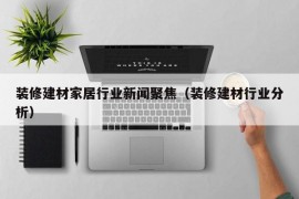 装修建材家居行业新闻聚焦（装修建材行业分析）