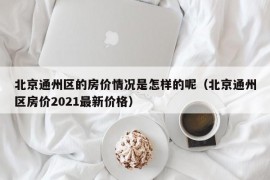 北京通州区的房价情况是怎样的呢（北京通州区房价2021最新价格）