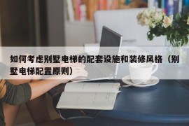 如何考虑别墅电梯的配套设施和装修风格（别墅电梯配置原则）