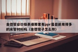 金德管业价格表谁那里有ppr是目前用得多的水管材料吗（金德管子怎么样）