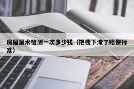 房屋漏水检测一次多少钱（把楼下淹了赔偿标准）