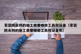 家装防水剂的施工需要哪些工具和设备（家装防水剂的施工需要哪些工具和设备呢）