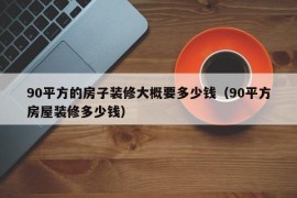 90平方的房子装修大概要多少钱（90平方房屋装修多少钱）