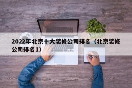 2022年北京十大装修公司排名（北京装修公司排名1）