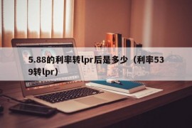 5.88的利率转lpr后是多少（利率539转lpr）