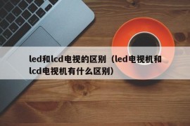 led和lcd电视的区别（led电视机和lcd电视机有什么区别）