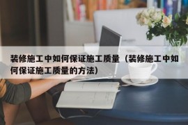 装修施工中如何保证施工质量（装修施工中如何保证施工质量的方法）