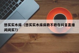 想买实木床（想买实木床床敢不敢在抖音直播间间买?）