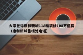 大家觉得康和新城118精装修108万值得（康和新城售楼处电话）