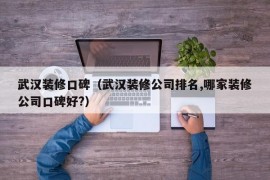 武汉装修口碑（武汉装修公司排名,哪家装修公司口碑好?）