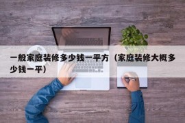 一般家庭装修多少钱一平方（家庭装修大概多少钱一平）