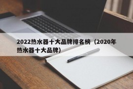 2022热水器十大品牌排名榜（2020年热水器十大品牌）