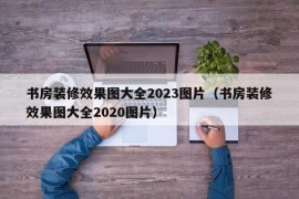 书房装修效果图大全2023图片（书房装修效果图大全2020图片）