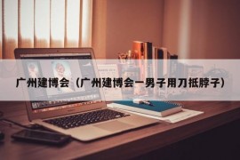 广州建博会（广州建博会一男子用刀抵脖子）