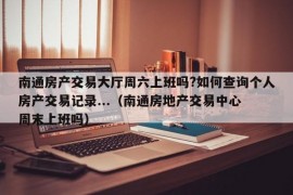 南通房产交易大厅周六上班吗?如何查询个人房产交易记录...（南通房地产交易中心 周末上班吗）