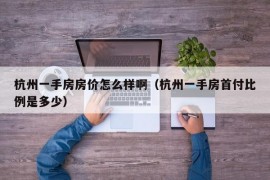 杭州一手房房价怎么样啊（杭州一手房首付比例是多少）