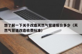 想了解一下关于改造天然气管道报价多少（天然气管道改造收费标准）