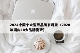 2024中国十大瓷砖品牌有哪些（2020年国内10大品牌瓷砖）