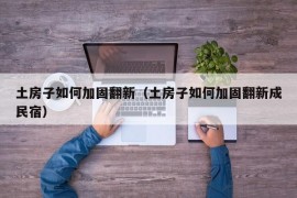 土房子如何加固翻新（土房子如何加固翻新成民宿）