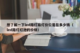 想了解一下led路灯路灯价位是在多少钱（led路灯灯泡的价格）