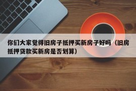 你们大家觉得旧房子抵押买新房子好吗（旧房抵押贷款买新房是否划算）