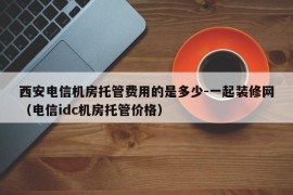 西安电信机房托管费用的是多少-一起装修网（电信idc机房托管价格）